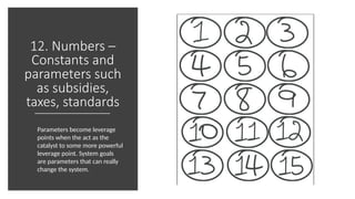 12. Numbers –
Constants and
parameters such
as subsidies,
taxes, standards
Parameters become leverage
points when the act as the
catalyst to some more powerful
leverage point. System goals
are parameters that can really
change the system.
 