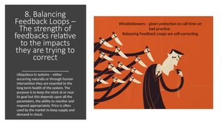8. Balancing
Feedback Loops –
The strength of
feedbacks relative
to the impacts
they are trying to
correct
Whistleblowers – given protection to call time on
bad practice.
Balancing Feedback Loops are self-correcting
Ubiquitous in systems – either
occurring naturally or through human
intervention they are essential to the
long term health of the system. The
purpose is to keep the stock at or near
its goal but this depends upon all the
parameters, the ability to monitor and
respond appropriately. Price is often
used by the market to keep supply and
demand in check.
 