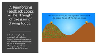 7. Reinforcing
Feedback Loops
– The strength
of the gain of
driving loops.
The more soil erodes, the less vegetation it can support,
the greater the run-off, the more soil erodes
Self-reinforcing loop that
eventually will explosion,
erosion or collapse of a system.
It is normal for a balancing loop
to kick in at some point.
Slowing the growth is a
powerful point of leverage.
 
