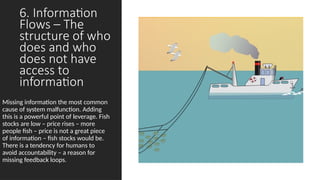 6. Information
Flows – The
structure of who
does and who
does not have
access to
information
Missing information the most common
cause of system malfunction. Adding
this is a powerful point of leverage. Fish
stocks are low – price rises – more
people fish – price is not a great piece
of information – fish stocks would be.
There is a tendency for humans to
avoid accountability – a reason for
missing feedback loops.
 