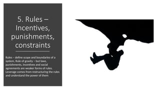 5. Rules –
Incentives,
punishments,
constraints
Rules – define scope and boundaries of a
system, Rule of gravity – but laws,
punishments, incentives and social
agreements are weaker forms of rules.
Leverage comes from restructuring the rules
and understand the power of them
 