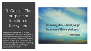 3. Goals – The
purpose or
function of
the system
The goal sets the direction of all other
leverage points. If the goal of the system is
to bring about radical social change then all
levers must push in that direction. Systems
can have multiple goals under which the
whole system goal sits. The goal of keeping a
market competitive trumps the goal
organisational monopoly.
 