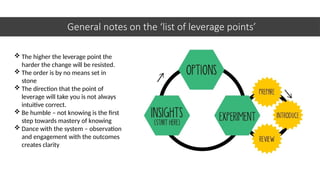 General notes on the ‘list of leverage points’
 The higher the leverage point the
harder the change will be resisted.
 The order is by no means set in
stone
 The direction that the point of
leverage will take you is not always
intuitive correct.
 Be humble – not knowing is the first
step towards mastery of knowing
 Dance with the system – observation
and engagement with the outcomes
creates clarity
 