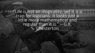 “Life is not an illogicality; yet it is a
trap for logicians. It looks just a
little more mathematical and
regular than it is.” – G.K.
Chesterton
 