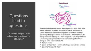 Questions
lead to
questions System thinkers cannot reduce the complex to a set of rules from
which to control or predict an uncertain future. The ability to
utilise the tools of system thinking opens up a whole world of
possibility of design. It allows us to envision a different future, to
design and then redesign in a more purposeful way. To profit from
uncertainty as surprise and chance events reshape the future
design or what we strive to build.
• Remain awake
• Listen to the system – what it is telling us beneath the surface
• Learn to ‘dance with them’
“A system insight … can
raise more questions!” –
DHM p167
 