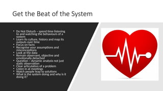 Get the Beat of the System
• Do Not Disturb – spend time listening
to and watching the behaviours of a
system
• Learn its culture, history and map its
outputs over time
• Focus on facts
• Recognise your assumptions and
misconceptions
• Look at the data
• Remain observant, objective and
emotionally detached
• Question – dynamic analysis not just
static observation
• Clear articulation of a problem
• Listen in at meetings
• Watch people leap to solutions
• What is the system doing and why is it
doing it?
 