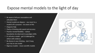 Expose mental models to the light of day
• Be aware of all your assumptions and
articulate them
• Mental models are slippery – you resort to a
model to fit a purpose – be aware of this
• Diagrams help
• Clarity of thinking aids speed and accuracy
• Practice mental flexibility – redraw
boundaries; be observant to paradigm shifts
• It’s all only a model – get it challenged by
others with evidence
• Be diverse in your thinking – don’t hang
your hat on one model
• Rigorous models – mean scientific models
 