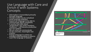 Use Language with Care and
Enrich it with Systems
Concepts
• Information is transmitted primarily
through language
• Mental models can be verbalised
• Avoid language pollution
• Expand our language to be able to
communicate about complexity
• A society that talks about
‘productivity’ but rarely mentions
‘resilience’ – will become productive
but not resilient
• We are what we communicate
• Go for concrete, meaningful and
truthful
• Enlarge language to match our
enlarged understanding of systems
• Learn the language of systems
 