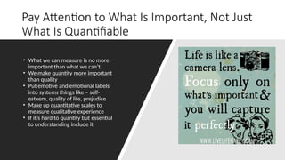 Pay Attention to What Is Important, Not Just
What Is Quantifiable
• What we can measure is no more
important than what we can’t
• We make quantity more important
than quality
• Put emotive and emotional labels
into systems things like – self-
esteem, quality of life, prejudice
• Make up quantitative scales to
measure qualitative experience
• If it’s hard to quantify but essential
to understanding include it
 