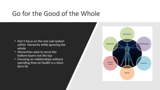 Go for the Good of the Whole
• Don’t focus on the one sub-system
within hierarchy while ignoring the
whole
• Hierarchies exist to serve the
bottom layers not the top
• Focusing on relationships without
spending time on health is a short
term fix
 