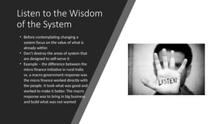 Listen to the Wisdom
of the System
• Before contemplating changing a
system focus on the value of what is
already within
• Don’t destroy the areas of system that
are designed to self-serve it
• Example – the difference between the
micro finance initiative in rural India
vs. a macro government response was
the micro finance worked directly with
the people. It took what was good and
worked to make it better. The macro
response was to bring in big business
and build what was not wanted
 