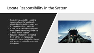 Locate Responsibility in the System
• Intrinsic responsibility – creating
systems where the feedback is
directed to the decision maker and
is compelling, direct and quick.
• A pilot sits at the front o the plane
because the actions they take have
a direct impact on them
• Focus on what can be controlled
from within – do not seek to
apportion blame to activities, inputs
and resources beyond the scope of
the system
 