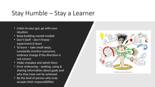 Stay Humble – Stay a Learner
• Listen to your gut, go with your
intuition
• Keep building mental models
• Don’t bluff – don’t freeze –
experiment & learn
• To learn – take small steps,
constantly monitor outcomes,
embrace change if the direction is
not correct
• Make mistakes and admit them
• Error embracing – seeking, using &
sharing information about goals and
why they have not be achieved
• Be the kind of person who truly
accepts their responsibilities
 