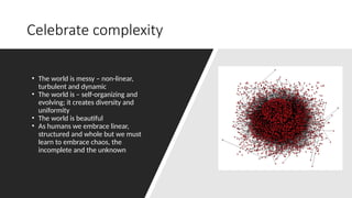 Celebrate complexity
• The world is messy – non-linear,
turbulent and dynamic
• The world is – self-organizing and
evolving; it creates diversity and
uniformity
• The world is beautiful
• As humans we embrace linear,
structured and whole but we must
learn to embrace chaos, the
incomplete and the unknown
 