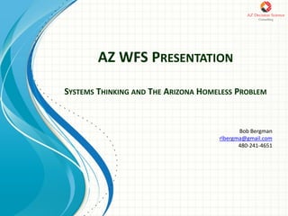 AZ WFS PRESENTATION
SYSTEMS THINKING AND THE ARIZONA HOMELESS PROBLEM
Bob Bergman
rlbergma@gmail.com
480-241-4651
 
