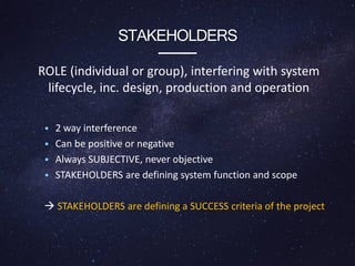 STAKEHOLDERS
ROLE (individual or group), interfering with system
lifecycle, inc. design, production and operation
• 2 way interference
• Can be positive or negative
• Always SUBJECTIVE, never objective
• STAKEHOLDERS are defining system function and scope
 STAKEHOLDERS are defining a SUCCESS criteria of the project
 