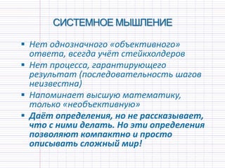 СИСТЕМНОЕ МЫШЛЕНИЕ
 Нет однозначного «объективного»
ответа, всегда учёт стейкхолдеров
 Нет процесса, гарантирующего
результат (последовательность шагов
неизвестна)
 Напоминает высшую математику,
только «необъективную»
 Даёт определения, но не рассказывает,
что с ними делать. Но эти определения
позволяют компактно и просто
описывать сложный мир!
 