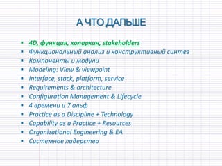 А ЧТО ДАЛЬШЕ
 4D, функция, холархия, stakeholders
 Функциональный анализ и конструктивный синтез
 Компоненты и модули
 Modeling: View & viewpoint
 Interface, stack, platform, service
 Requirements & architecture
 Configuration Management & Lifecycle
 4 времени и 7 альф
 Practice as a Discipline + Technology
 Capability as a Practice + Resources
 Organizational Engineering & EA
 Системное лидерство
 