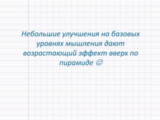 Небольшие улучшения на базовых
уровнях мышления дают
возрастающий эффект вверх по
пирамиде 
 