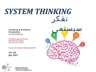 System thinking course
Created by: H.R. Pishevar
Jan. 2015, pishevar@gmail.com
SYSTEM THINKING
Created by: H. R. Pishevar
Presented by:
Dr. H.R. Pishevar
TUV NORD Approved Partner
QMS ,IMS, Lead Auditor
Int’l instructor & Coach
Business Development Management PhD.
Ver.: 03
Jan. 2015
‫تفکر‬
‫سیستمی‬
 