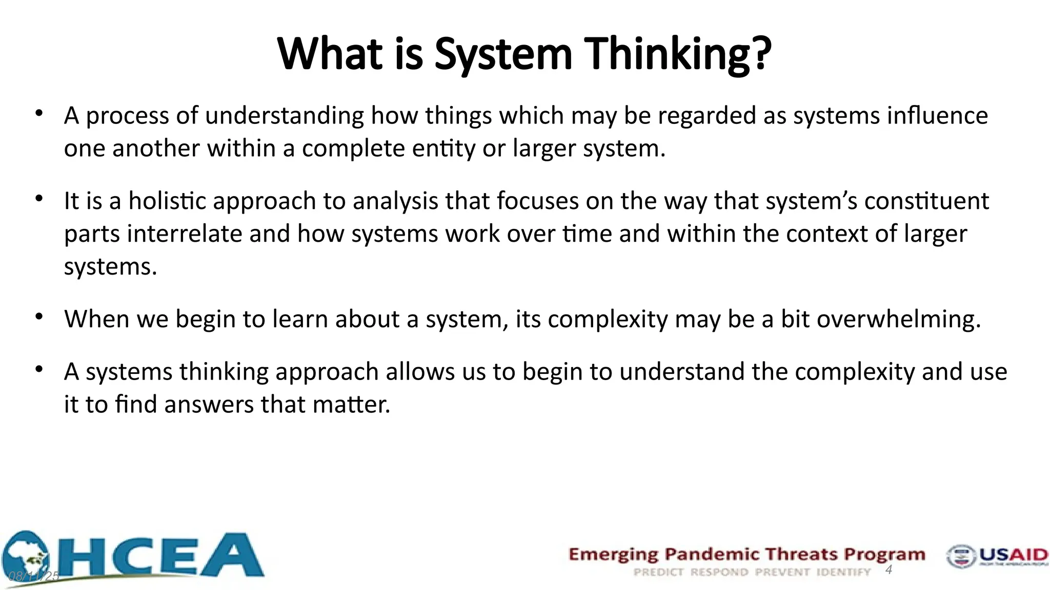 What is System Thinking?
• A process of understanding how things which may be regarded as systems influence
one another within a complete entity or larger system.
• It is a holistic approach to analysis that focuses on the way that system’s constituent
parts interrelate and how systems work over time and within the context of larger
systems.
• When we begin to learn about a system, its complexity may be a bit overwhelming.
• A systems thinking approach allows us to begin to understand the complexity and use
it to find answers that matter.
08/11/25
4
 
