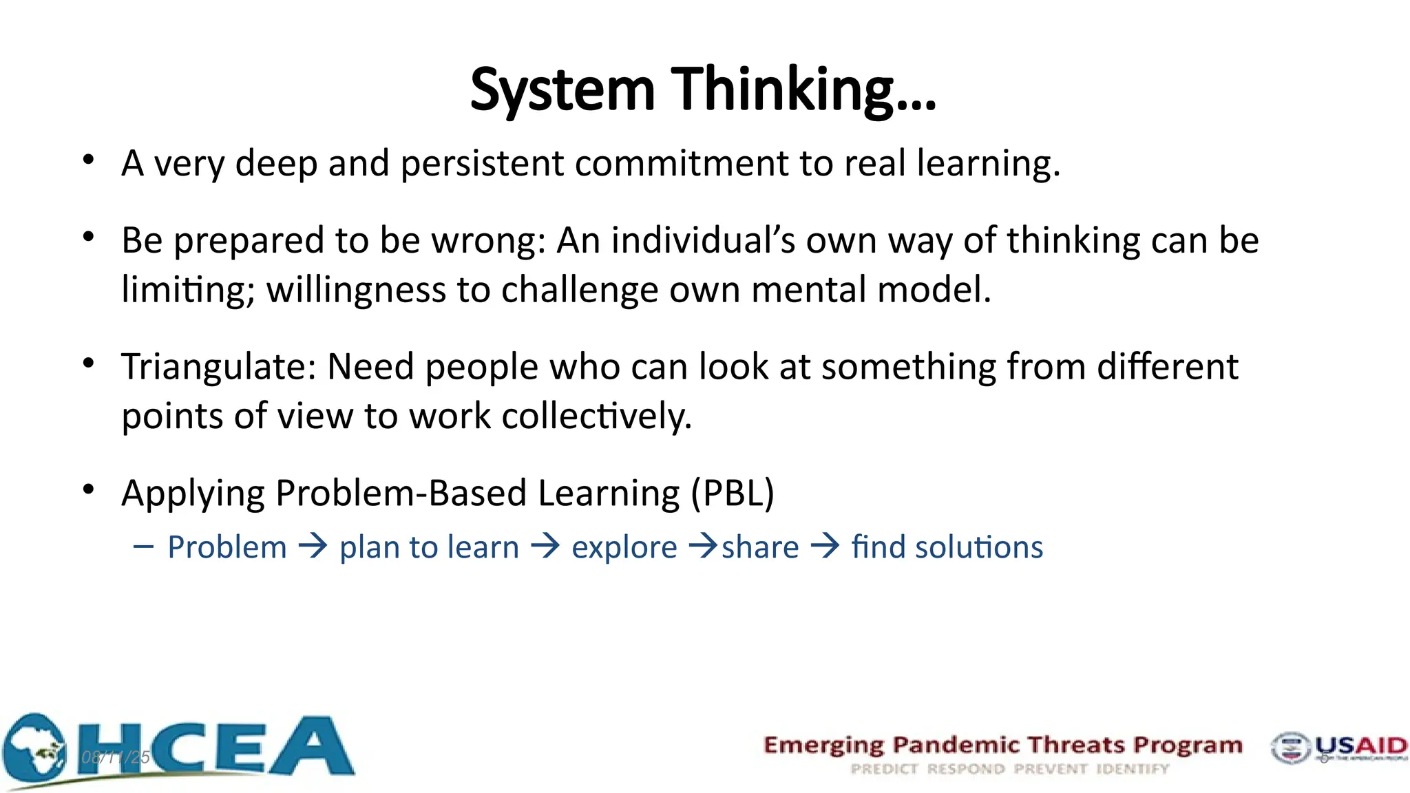 System Thinking…
• A very deep and persistent commitment to real learning.
• Be prepared to be wrong: An individual’s own way of thinking can be
limiting; willingness to challenge own mental model.
• Triangulate: Need people who can look at something from different
points of view to work collectively.
• Applying Problem-Based Learning (PBL)
– Problem  plan to learn  explore share  find solutions
08/11/25 5
 