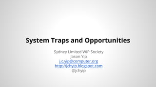 System Traps and Opportunities 
Sydney Limited WIP Society 
Jason Yip 
j.c.yip@computer.org 
http://jchyip.blogspot.com 
@jchyip 
 
