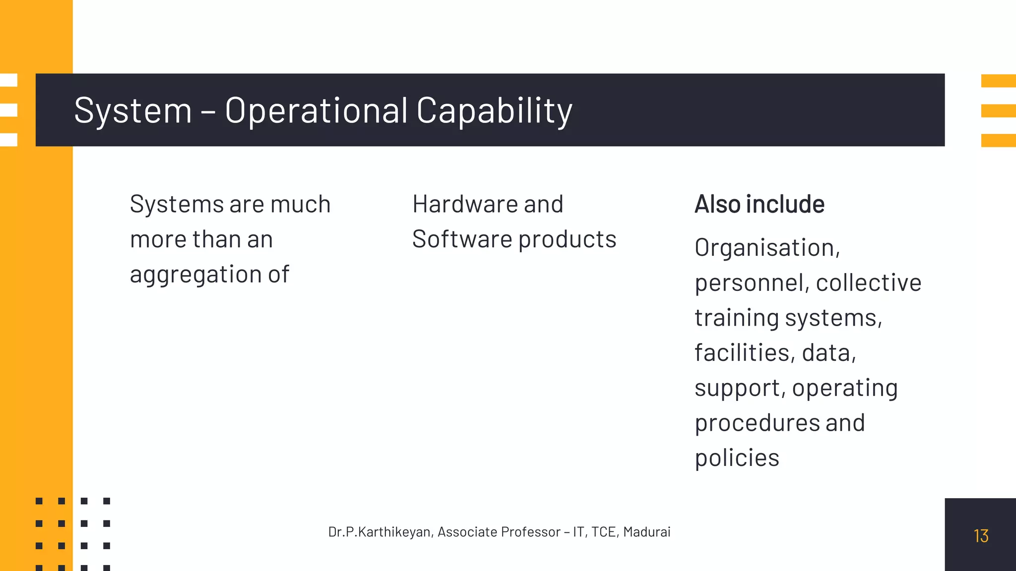 System – Operational Capability
Systems are much
more than an
aggregation of
Hardware and
Software products
Also include
Organisation,
personnel, collective
training systems,
facilities, data,
support, operating
procedures and
policies
13Dr.P.Karthikeyan, Associate Professor – IT, TCE, Madurai
 
