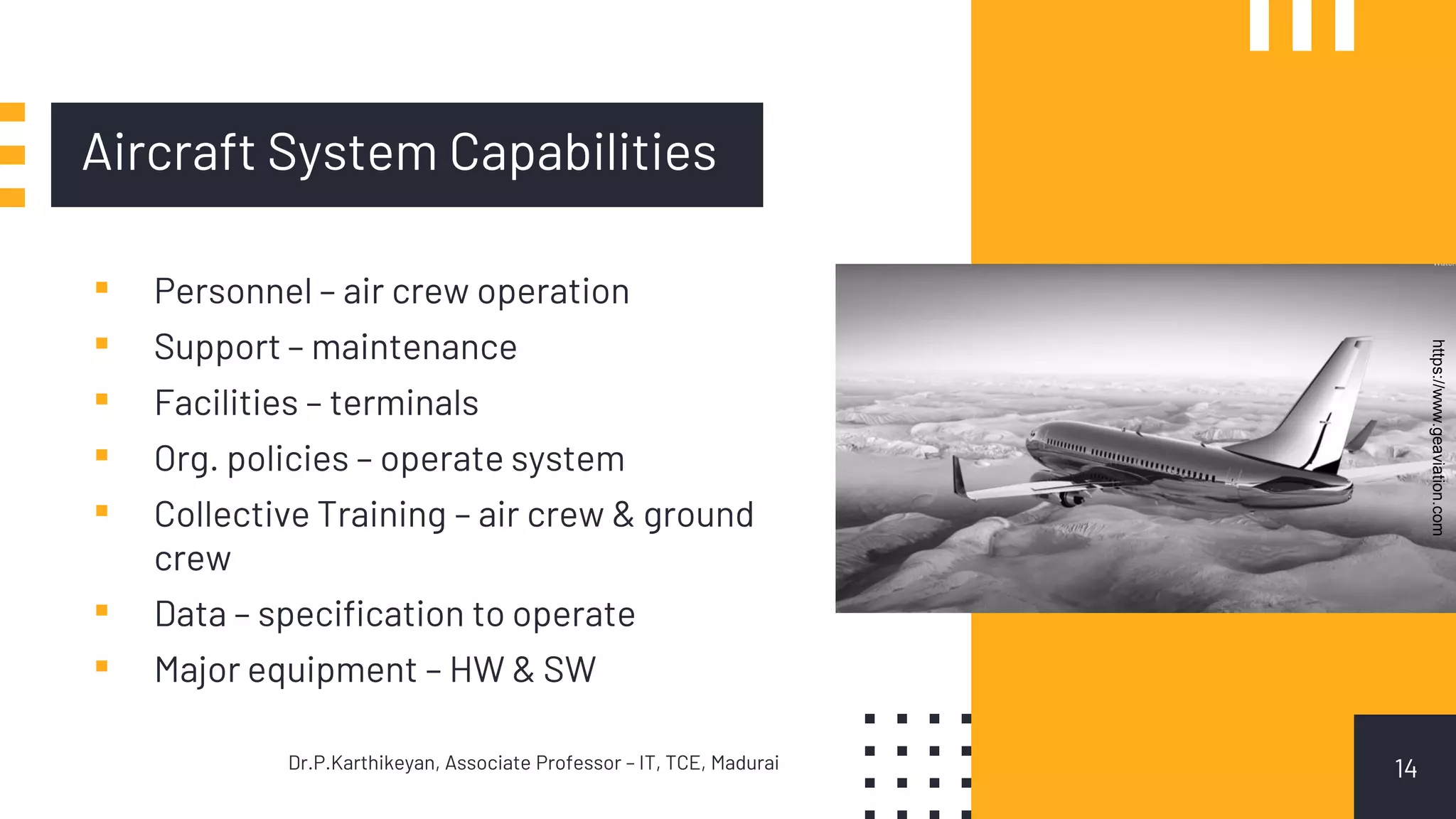 Aircraft System Capabilities
14
▪ Personnel – air crew operation
▪ Support – maintenance
▪ Facilities – terminals
▪ Org. policies – operate system
▪ Collective Training – air crew & ground
crew
▪ Data – specification to operate
▪ Major equipment – HW & SW
Dr.P.Karthikeyan, Associate Professor – IT, TCE, Madurai
https://www.geaviation.com
 