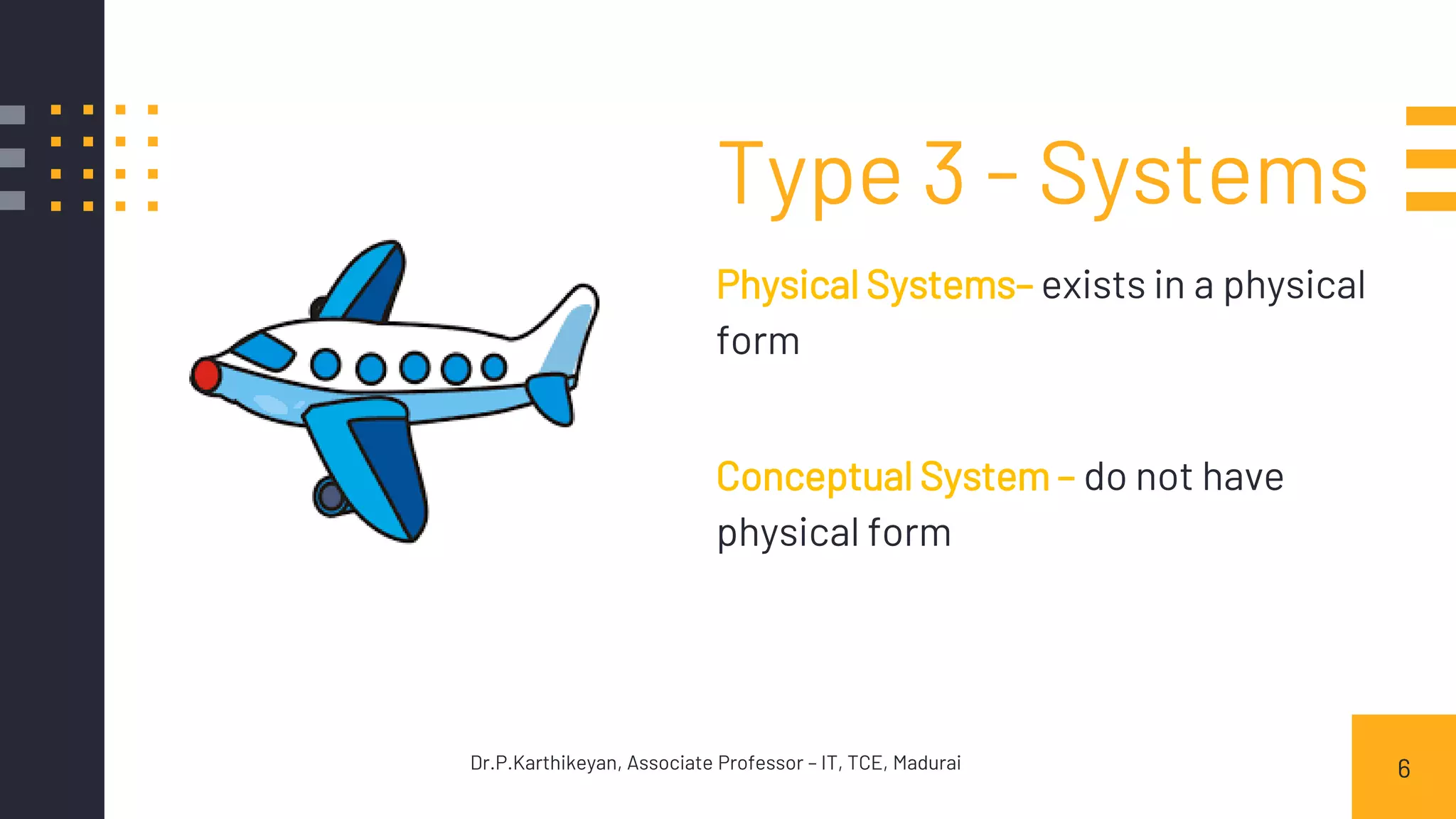 Type 3 - Systems
Physical Systems– exists in a physical
form
Conceptual System – do not have
physical form
6Dr.P.Karthikeyan, Associate Professor – IT, TCE, Madurai
 