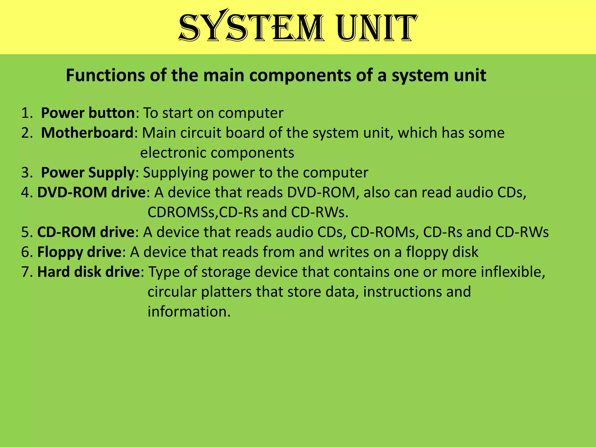 SYSTEM UNITFunctions of the main components of a system unit1.  Power button: To start on computer2.  Motherboard: Main circuit board of the system unit, which has some                                electronic components3.  Power Supply: Supplying power to the computer4. DVD-ROM drive: A device that reads DVD-ROM, also can read audio CDs, CDROMSs,CD-Rs and CD-RWs.5. CD-ROM drive: A device that reads audio CDs, CD-ROMs, CD-Rs and CD-RWs6. Floppy drive: A device that reads from and writes on a floppy disk7. Hard disk drive: Type of storage device that contains one or more inflexible,                                  circular platters that store data, instructions and                                 information.