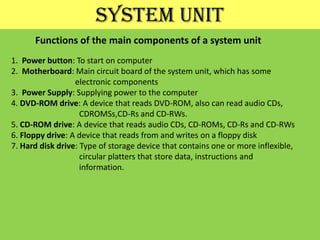 SYSTEM UNITFunctions of the main components of a system unit1.  Power button: To start on computer2.  Motherboard: Main circuit board of the system unit, which has some                                electronic components3.  Power Supply: Supplying power to the computer4. DVD-ROM drive: A device that reads DVD-ROM, also can read audio CDs, CDROMSs,CD-Rs and CD-RWs.5. CD-ROM drive: A device that reads audio CDs, CD-ROMs, CD-Rs and CD-RWs6. Floppy drive: A device that reads from and writes on a floppy disk7. Hard disk drive: Type of storage device that contains one or more inflexible,                                  circular platters that store data, instructions and                                 information.