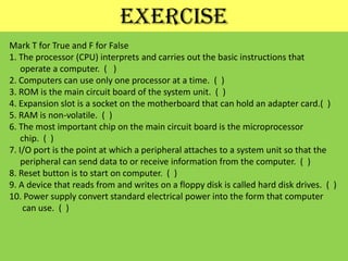 exerciseMark T for True and F for False1. The processor (CPU) interprets and carries out the basic instructions that     operate a computer.  (   )2. Computers can use only one processor at a time.  (  )3. ROM is the main circuit board of the system unit.  (  )4. Expansion slot is a socket on the motherboard that can hold an adapter card.(  )5. RAM is non-volatile.  (  )6. The most important chip on the main circuit board is the microprocessorchip.  (  )7. I/O port is the point at which a peripheral attaches to a system unit so that the     peripheral can send data to or receive information from the computer.  (  )8. Reset button is to start on computer.  (  )9. A device that reads from and writes on a floppy disk is called hard disk drives.  (  )10. Power supply convert standard electrical power into the form that computer     can use.  (  )