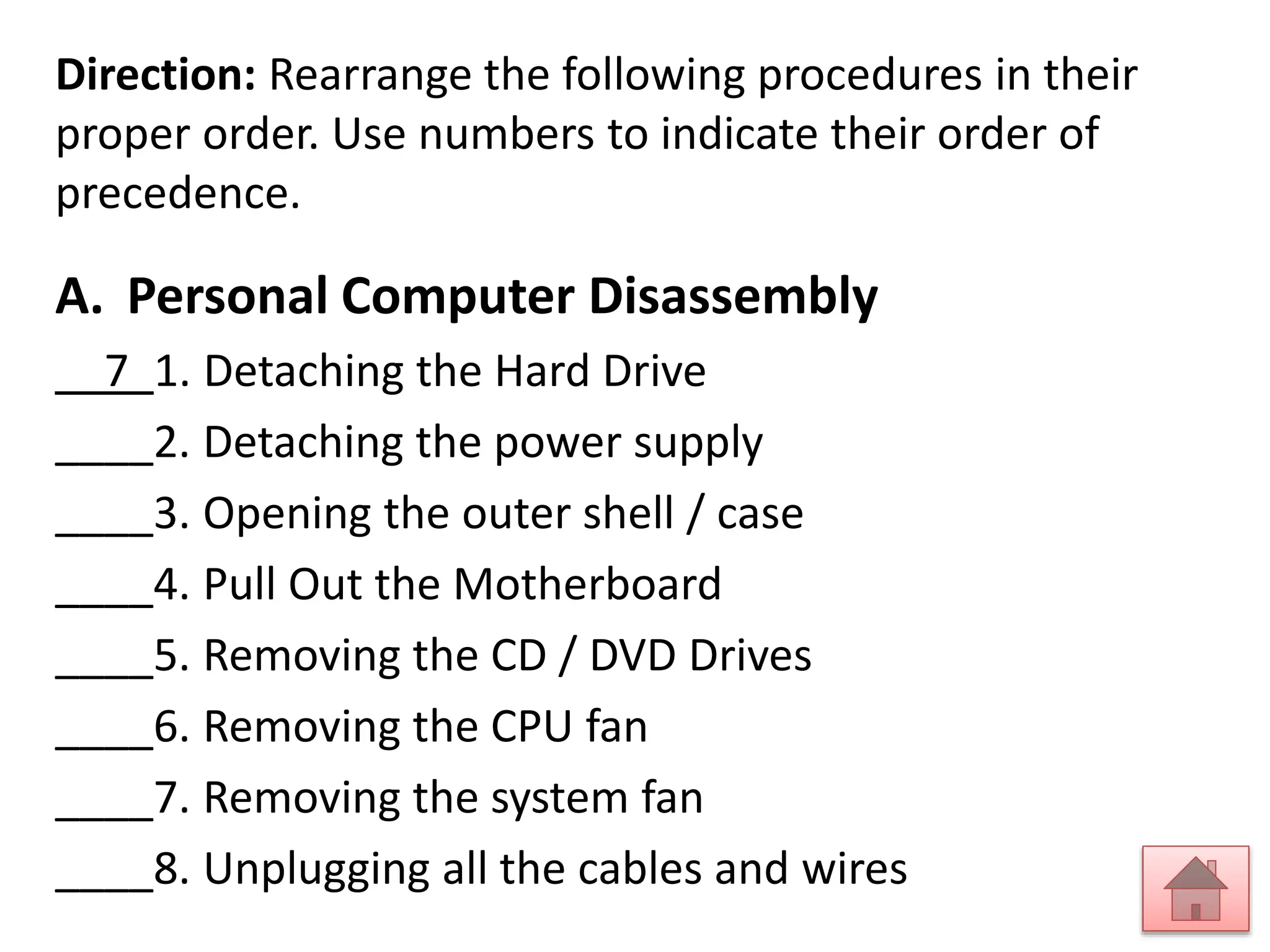 Direction: Rearrange the following procedures in their 
proper order. Use numbers to indicate their order of 
precedence. 
A. Personal Computer Disassembly 
__7_1. Detaching the Hard Drive 
____2. Detaching the power supply 
____3. Opening the outer shell / case 
____4. Pull Out the Motherboard 
____5. Removing the CD / DVD Drives 
____6. Removing the CPU fan 
____7. Removing the system fan 
____8. Unplugging all the cables and wires 
 