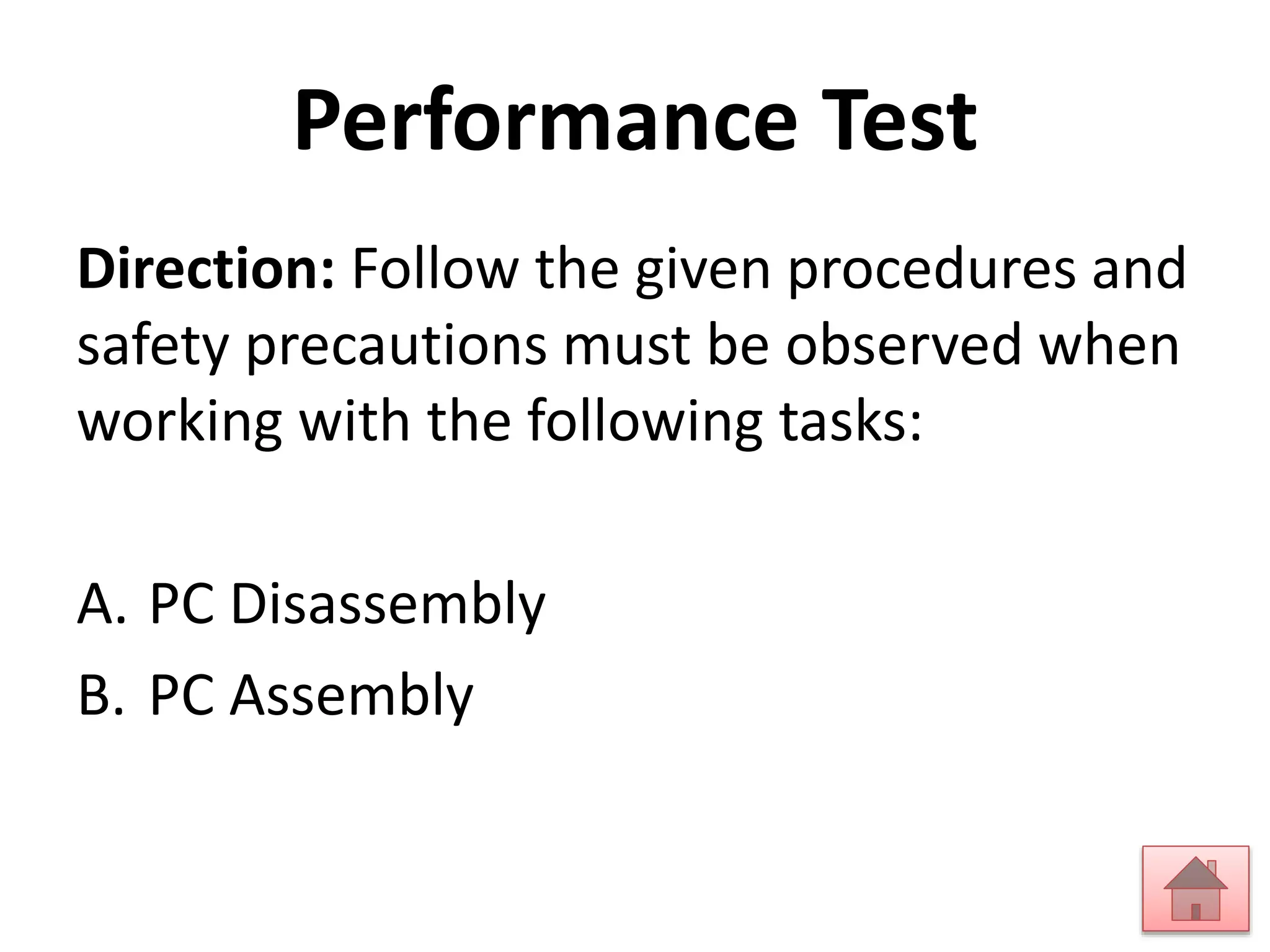 Performance Test 
Direction: Follow the given procedures and 
safety precautions must be observed when 
working with the following tasks: 
A. PC Disassembly 
B. PC Assembly 
 
