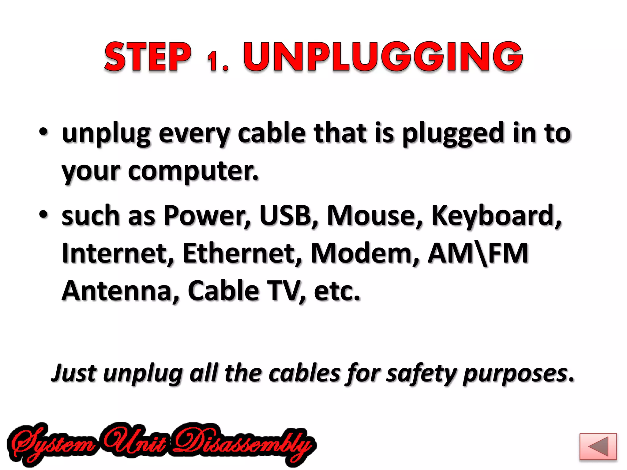 • unplug every cable that is plugged in to 
your computer. 
• such as Power, USB, Mouse, Keyboard, 
Internet, Ethernet, Modem, AMFM 
Antenna, Cable TV, etc. 
Just unplug all the cables for safety purposes. 
 