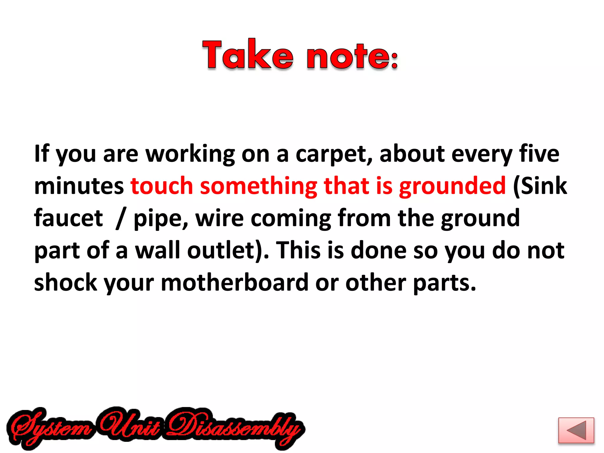 If you are working on a carpet, about every five 
minutes touch something that is grounded (Sink 
faucet / pipe, wire coming from the ground 
part of a wall outlet). This is done so you do not 
shock your motherboard or other parts. 
 