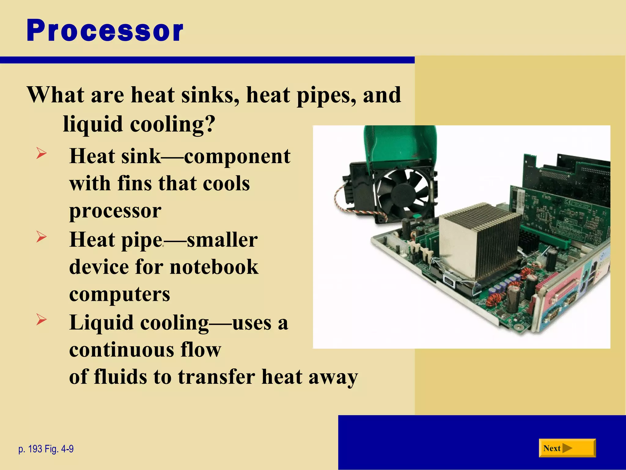 Processor
What are heat sinks, heat pipes, and
liquid cooling?
p. 193 Fig. 4-9 Next
 Heat sink—component
with fins that cools
processor
 Heat pipee—smaller
device for notebook
computers
 Liquid cooling—uses a
continuous flow
of fluids to transfer heat away
 