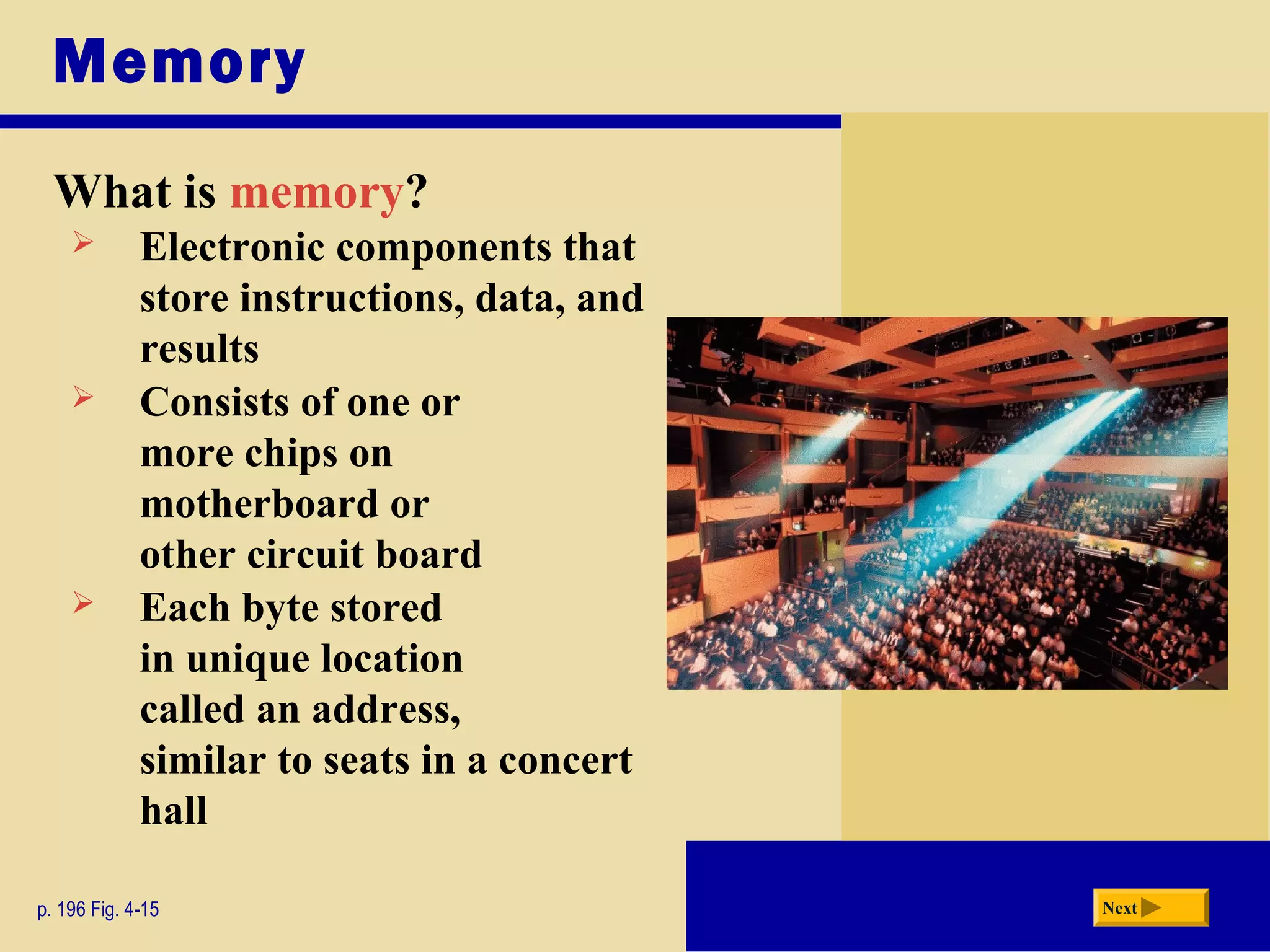 Memory
What is memory?
p. 196 Fig. 4-15 Next
 Electronic components that
store instructions, data, and
results
 Consists of one or
more chips on
motherboard or
other circuit board
 Each byte stored
in unique location
called an address,
similar to seats in a concert
hall
 