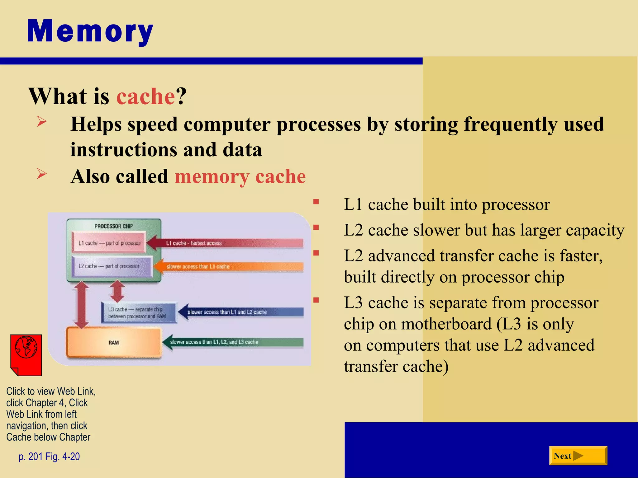 Memory
What is cache?
p. 201 Fig. 4-20 Next
 L1 cache built into processor
 L2 cache slower but has larger capacity
 L2 advanced transfer cache is faster,
built directly on processor chip
 L3 cache is separate from processor
chip on motherboard (L3 is only
on computers that use L2 advanced
transfer cache)
 Helps speed computer processes by storing frequently used
instructions and data
 Also called memory cache
Click to view Web Link,
click Chapter 4, Click
Web Link from left
navigation, then click
Cache below Chapter
 