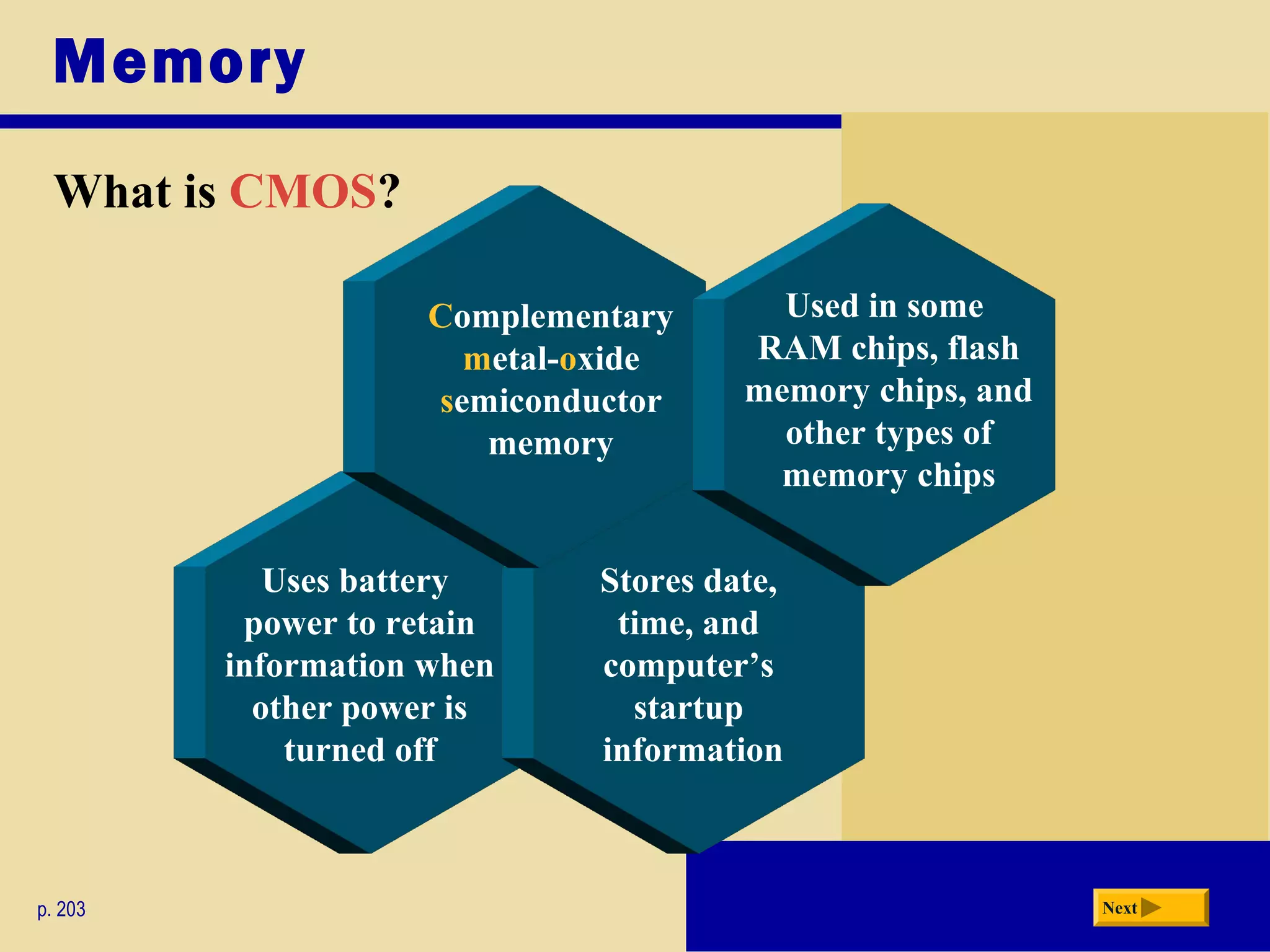Memory
What is CMOS?
p. 203 Next
Uses battery
power to retain
information when
other power is
turned off
Stores date,
time, and
computer’s
startup
information
Complementary
metal-oxide
semiconductor
memory
Used in some
RAM chips, flash
memory chips, and
other types of
memory chips
 