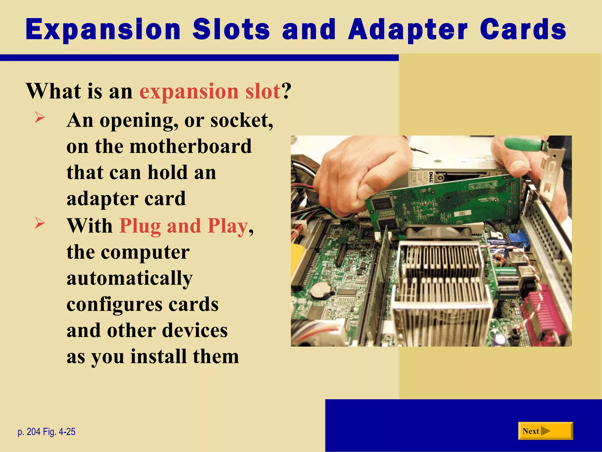Expansion Slots and Adapter Cards
What is an expansion slot?
p. 204 Fig. 4-25 Next
 An opening, or socket,
on the motherboard
that can hold an
adapter card
 With Plug and Play,
the computer
automatically
configures cards
and other devices
as you install them
 