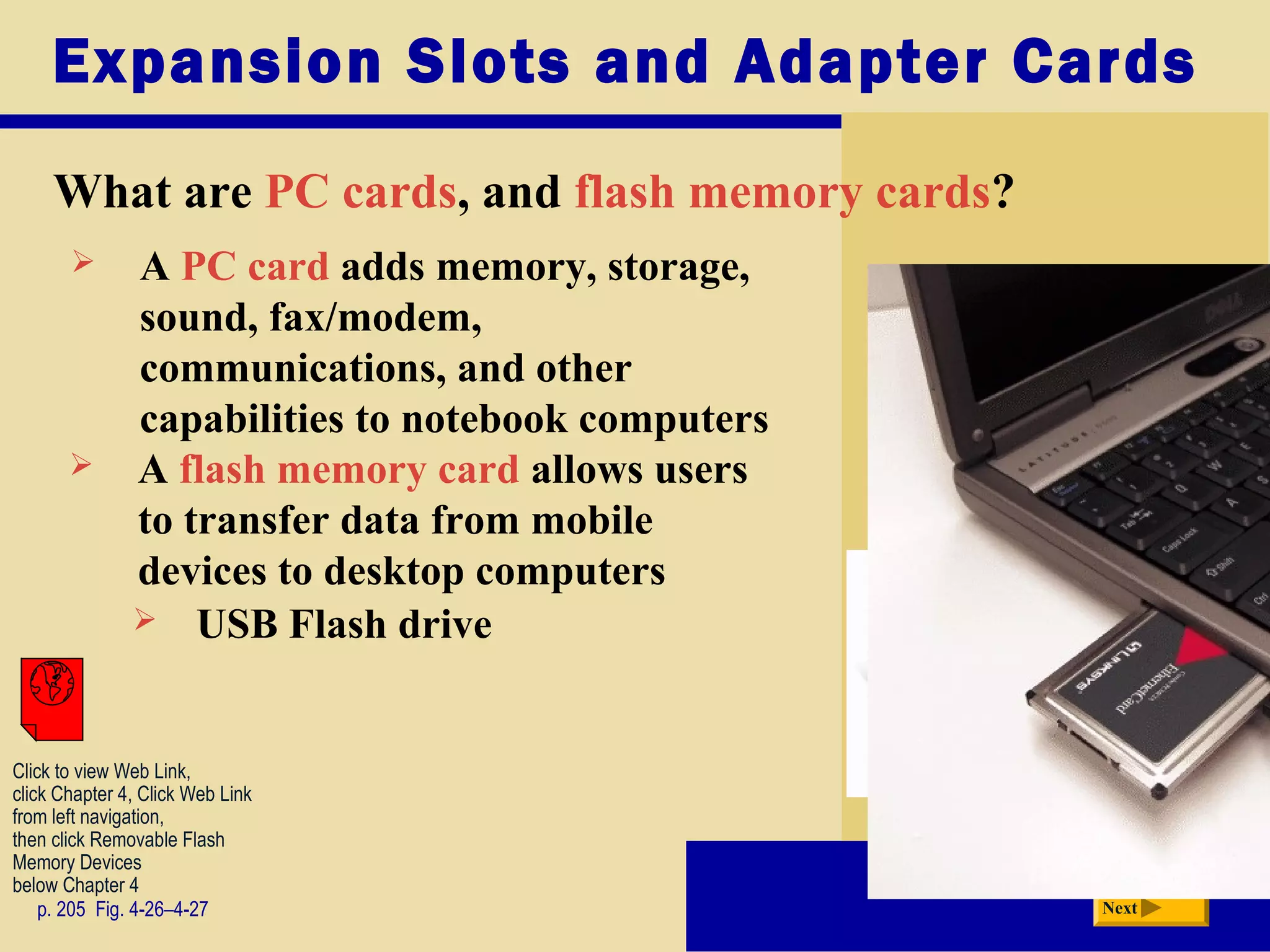 Expansion Slots and Adapter Cards
What are PC cards, and flash memory cards?
p. 205 Fig. 4-26–4-27 Next
 A PC card adds memory, storage,
sound, fax/modem,
communications, and other
capabilities to notebook computers
 A flash memory card allows users
to transfer data from mobile
devices to desktop computers
 USB Flash drive
Click to view Web Link,
click Chapter 4, Click Web Link
from left navigation,
then click Removable Flash
Memory Devices
below Chapter 4
 
