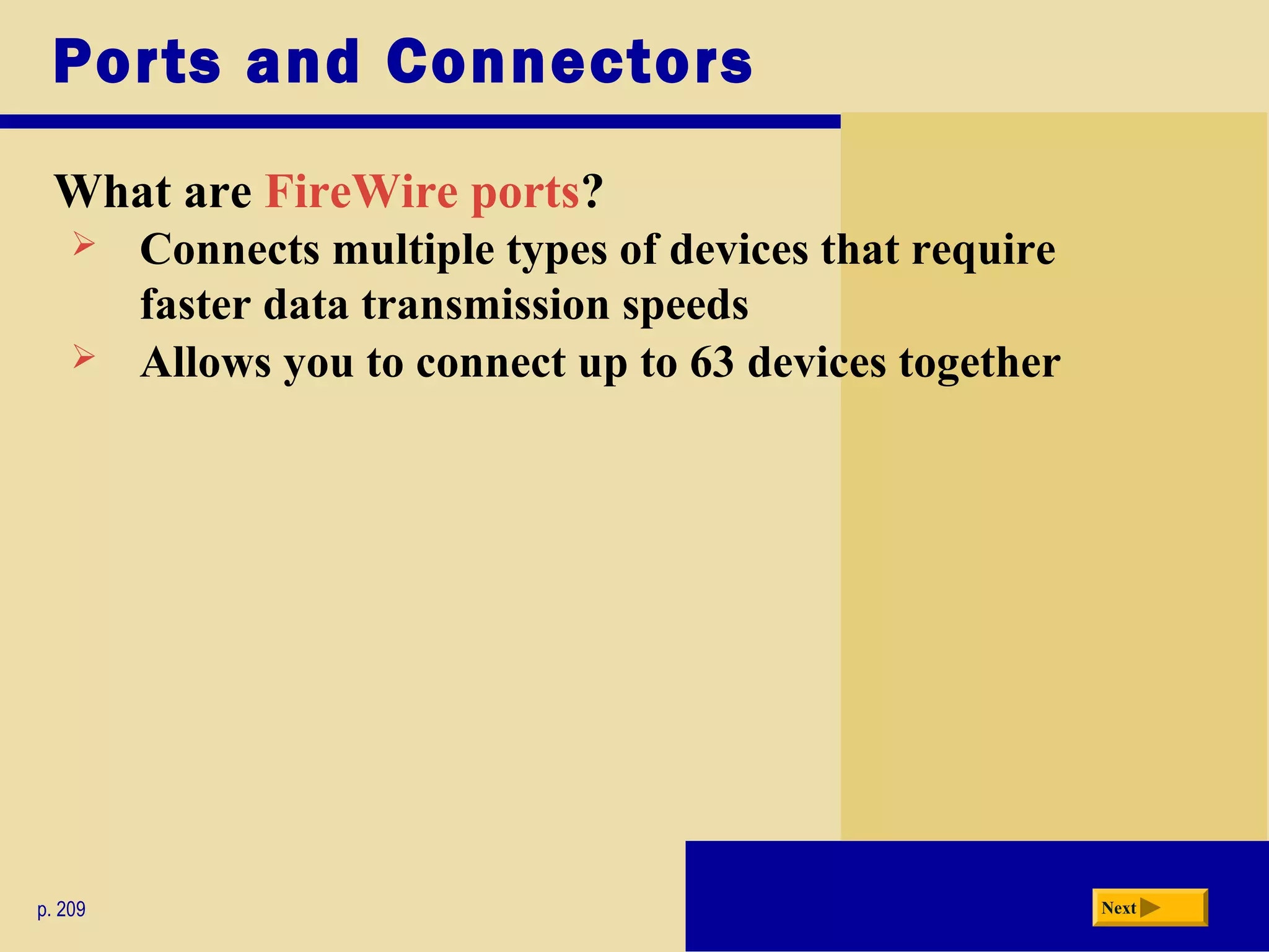 Ports and Connectors
What are FireWire ports?
p. 209 Next
 Connects multiple types of devices that require
faster data transmission speeds
 Allows you to connect up to 63 devices together
 