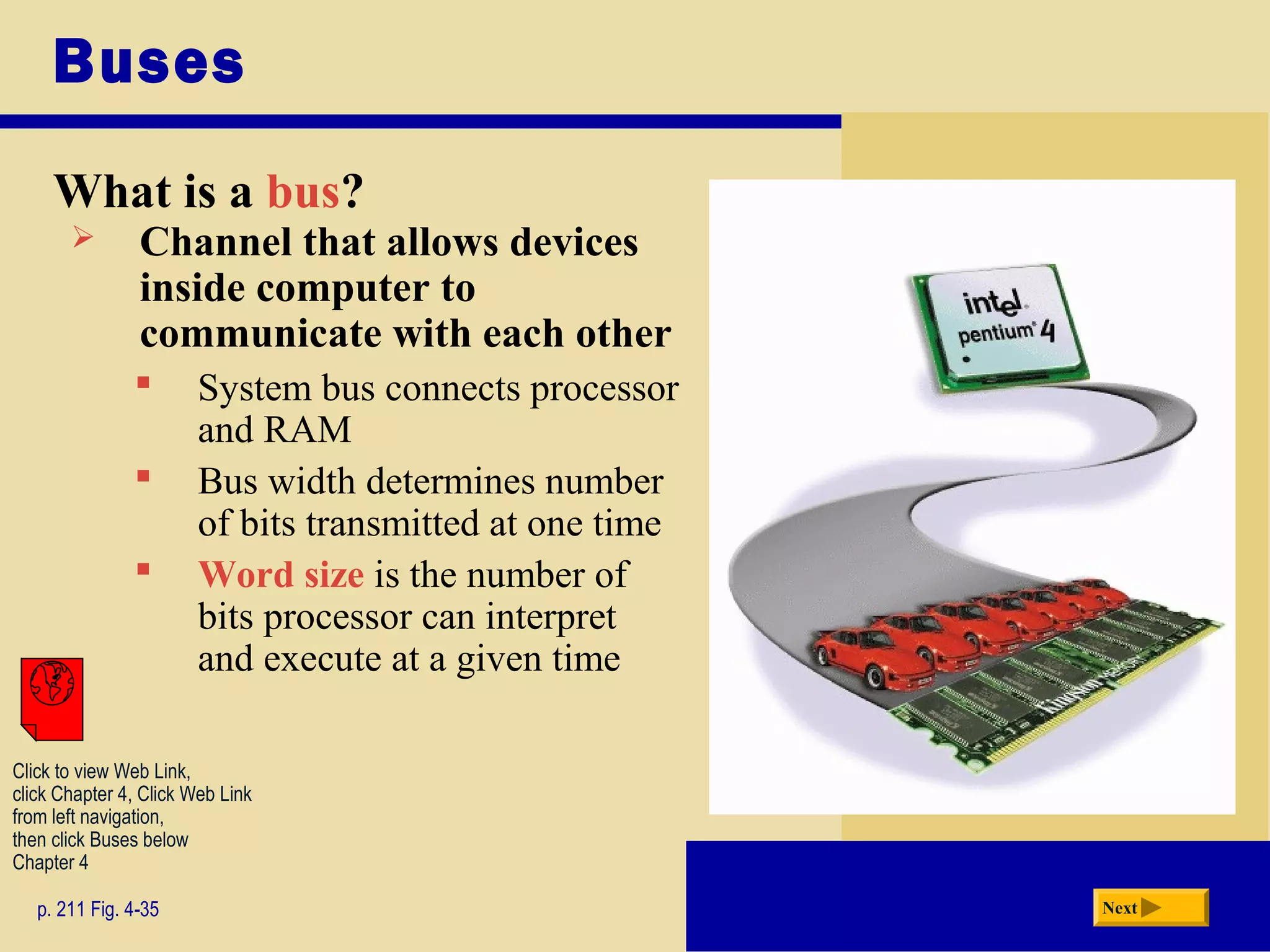 Buses
What is a bus?
p. 211 Fig. 4-35 Next
 Channel that allows devices
inside computer to
communicate with each other
 System bus connects processor
and RAM
 Bus width determines number
of bits transmitted at one time
 Word size is the number of
bits processor can interpret
and execute at a given time
Click to view Web Link,
click Chapter 4, Click Web Link
from left navigation,
then click Buses below
Chapter 4
 