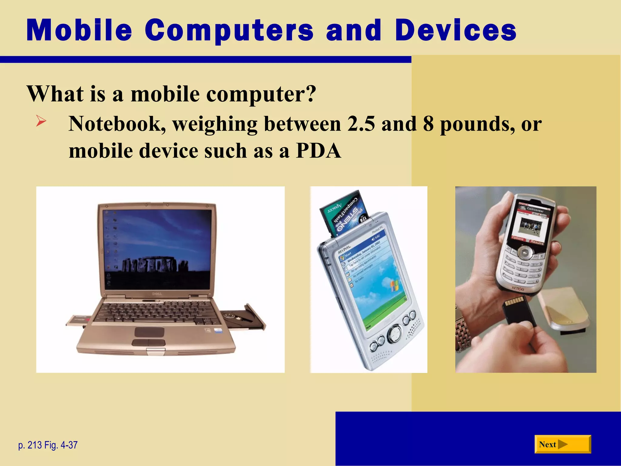Mobile Computers and Devices
What is a mobile computer?
p. 213 Fig. 4-37 Next
 Notebook, weighing between 2.5 and 8 pounds, or
mobile device such as a PDA
 