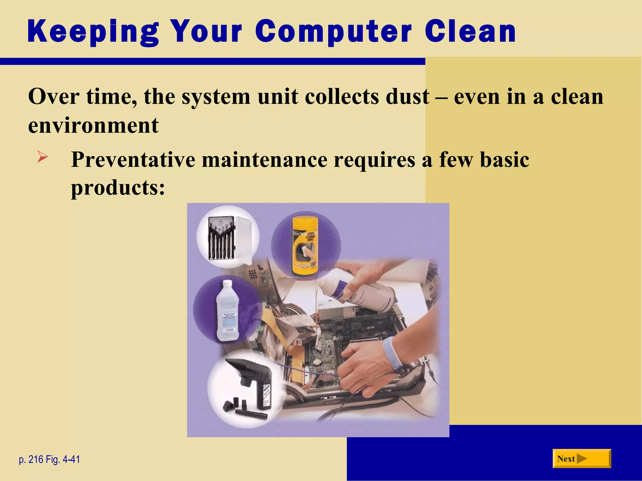 Keeping Your Computer Clean
Over time, the system unit collects dust – even in a clean
environment
p. 216 Fig. 4-41 Next
 Preventative maintenance requires a few basic
products:
 