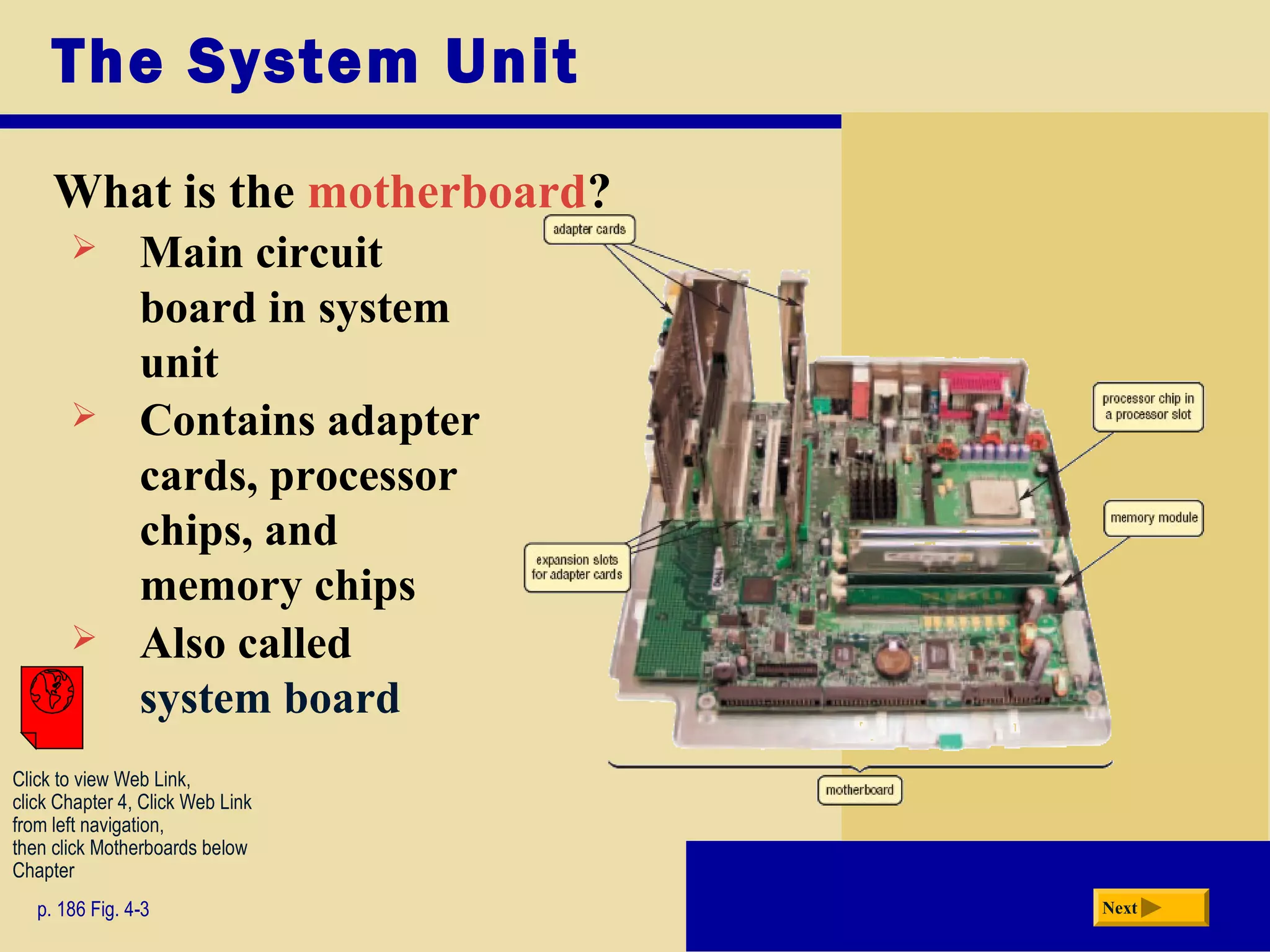The System Unit
What is the motherboard?
p. 186 Fig. 4-3 Next
 Main circuit
board in system
unit
 Contains adapter
cards, processor
chips, and
memory chips
 Also called
system board
Click to view Web Link,
click Chapter 4, Click Web Link
from left navigation,
then click Motherboards below
Chapter
 