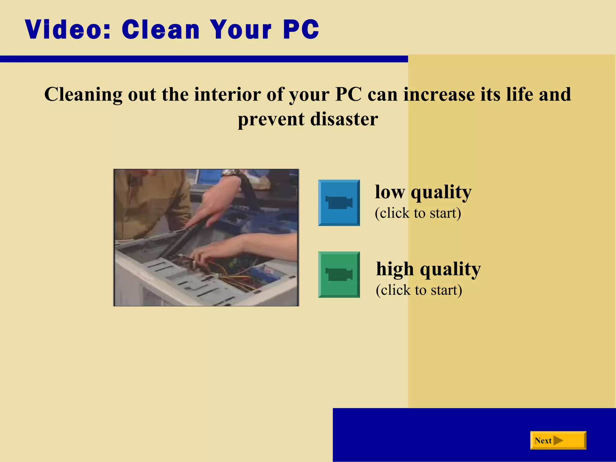 Video: Clean Your PC
Cleaning out the interior of your PC can increase its life and
prevent disaster
low quality
(click to start)
high quality
(click to start)
Next
 