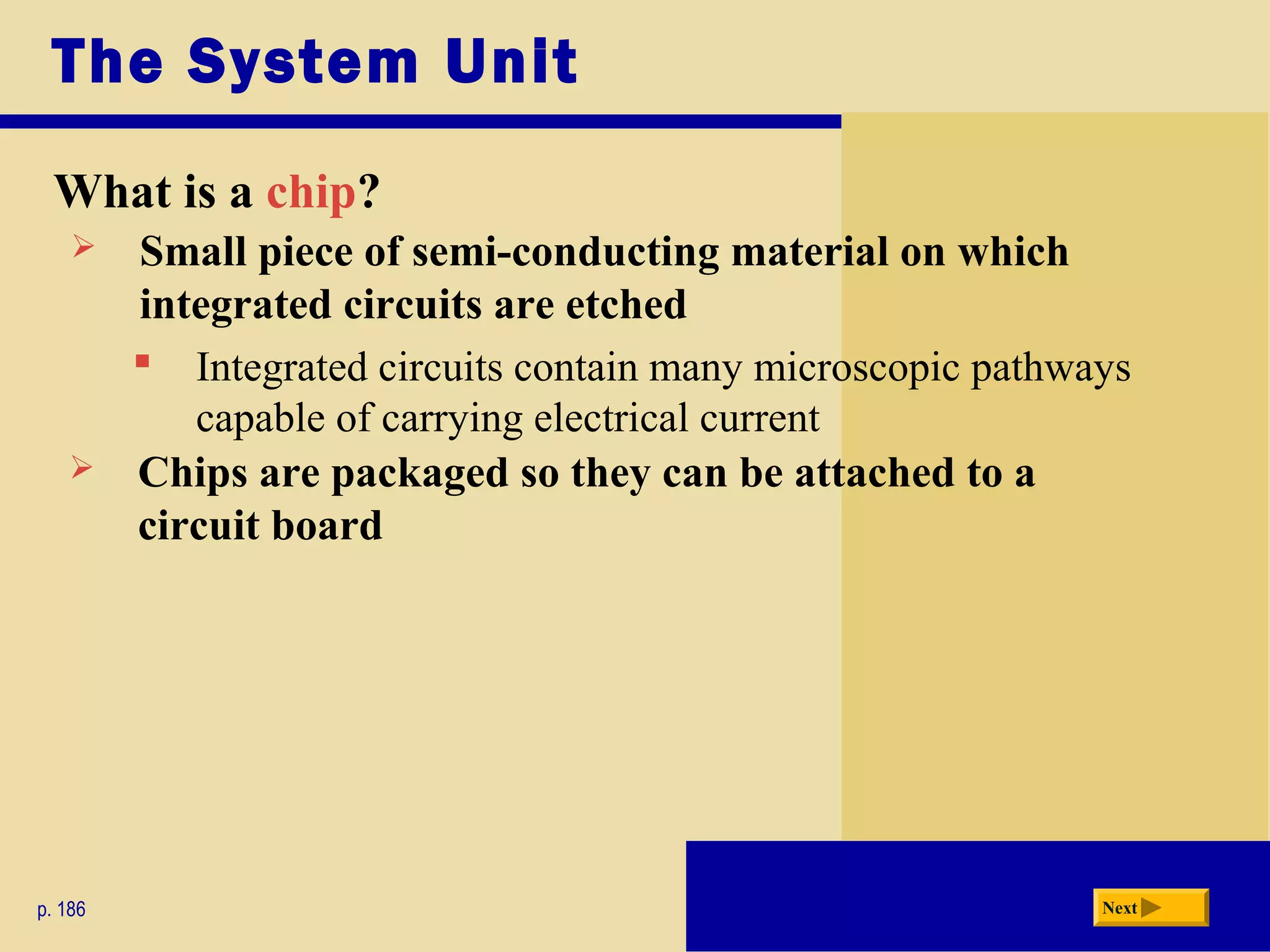 The System Unit
What is a chip?
p. 186 Next
 Small piece of semi-conducting material on which
integrated circuits are etched
 Integrated circuits contain many microscopic pathways
capable of carrying electrical current
 Chips are packaged so they can be attached to a
circuit board
 